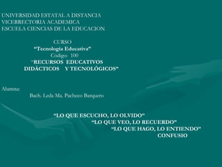 UNIVERSIDAD ESTATAL A DISTANCIA VICERRECTORIA ACADEMICA ESCUELA CIENCIAS DE LA EDUCACION CURSO “ Tecnología Educativa” Código:  100 “ RECURSOS  EDUCATIVOS  DIDÁCTICOS  Y TECNOLÓGICOS” Alumna: Bach. Leda Ma. Pacheco Barquero “ LO QUE ESCUCHO, LO OLVIDO” “ LO QUE VEO, LO RECUERDO” “ LO QUE HAGO, LO ENTIENDO” CONFUSIO 