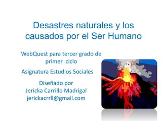 Desastres naturales y los causados por el Ser Humano  WebQuest para tercer grado de primer  ciclo   Asignatura Estudios Sociales Diseñado por   Jericka Carrillo Madrigal jerickacrrll@gmail.com  