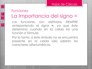 Hojas de Cálculo

Funciones
La Importancia del signo =
Las funciones son definidas SIEMPRE
anteponiendo el signo =, ya que éste
determina cuando en la celda irá una
función o fórmula.
Por lo tanto, si éste símbolo no se encuentra
presente en la celda sólo saldrán los
caracteres alfanuméricos.
 