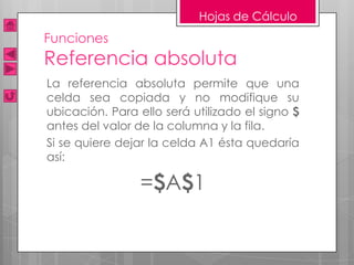 Hojas de Cálculo
Funciones
Referencia absoluta
La referencia absoluta permite que una
celda sea copiada y no modifique su
ubicación. Para ello será utilizado el signo $
antes del valor de la columna y la fila.
Si se quiere dejar la celda A1 ésta quedaría
así:

                 =$A$1
 