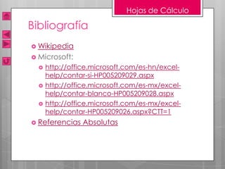 Hojas de Cálculo

Bibliografía
 Wikipedia
 Microsoft:
     http://office.microsoft.com/es-hn/excel-
      help/contar-si-HP005209029.aspx
     http://office.microsoft.com/es-mx/excel-
      help/contar-blanco-HP005209028.aspx
     http://office.microsoft.com/es-mx/excel-
      help/contar-HP005209026.aspx?CTT=1
 Referencias    Absolutas
 