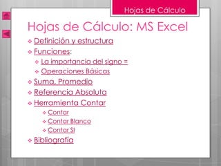 Hojas de Cálculo

Hojas de Cálculo: MS Excel
 Definicióny estructura
 Funciones:
     La importancia del signo =
     Operaciones Básicas
 Suma, Promedio
 Referencia Absoluta
 Herramienta Contar
       Contar
       Contar Blanco
       Contar SI

 Bibliografía
 