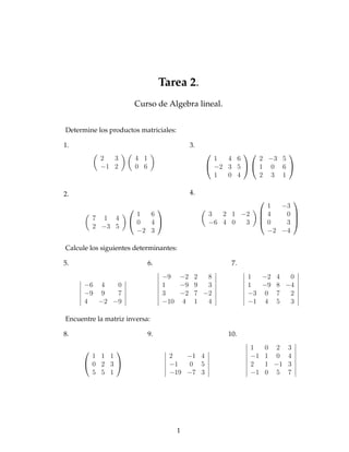 Tarea 2.
                        Curso de Algebra lineal.


Determine los productos matriciales:

1.                                         3.
                                                                 
           2  3         4 1                       1  4 6     2 −3 5
           −1 2         0 6                      −2 3 5   1 0 6 
                                                  1  0 4     2 3 1

2.                                         4.
                                                                    
                                                             1  −3
                      1  6                      3  2 1 −2     4   0 
         7 1 4                                                      
                     0  4                     −6 4 0  3     0   3 
         2 −3 5
                      −2 3                                     −2 −4

Calcule los siguientes determinantes:

5.                            6.                      7.
                                   −9 −2 2   8             1  −2 4  0
      −6 4   0                     1   −9 9  3             1  −9 8 −4
      −9 9   7                     3   −2 7 −2             −3 0 7   2
      4  −2 −9                     −10 4 1   4             −1 4 5   3

Encuentre la matriz inversa:

8.                            9.                     10.

                                                          1    0 2 3
       1 1 1                         2   −1 4               −1   1 0 4
      0 2 3                        −1   0 5               2    1 −1 3
       5 5 1                         −19 −7 3               −1   0 5 7




                                       1
 