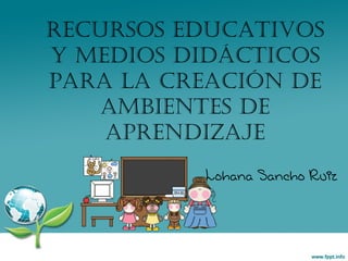 Recursos Educativos y Medios Didácticos para la Creación de Ambientes de Aprendizaje Lohana Sancho Ruiz 