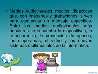 Medios Audiovisuales: medios  didácticos que, con imágenes y grabaciones, sirven para comunicar un mensaje específico. Entre los medios audiovisuales más populares se encuentra la  diapositivas , la  transparencia , la proyección de opacos, los diaporamas, el video y los nuevos sistemas multimediales de la informática.  