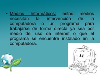 Medios Informáticos:  estos medios necesitan la intervención de la computadora o un programa para trabajarse de forma directa ya sea por medio del uso de internet o que el programa se encuentre instalado en la computadora. 