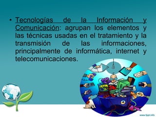 Tecnologías de la Información y Comunicación : agrupan los elementos y las técnicas usadas en el tratamiento y la transmisión de las informaciones, principalmente de informática, internet y telecomunicaciones.  
