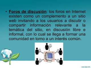 Foros de discusión : los foros en Internet existen como un complemento a un sitio web invitando a los usuarios a discutir o compartir información relevante a la temática del sitio, en discusión libre e informal, con lo cual se llega a formar una comunidad en torno a un interés común.  