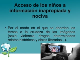 Acceso de los niños a información inapropiada y nociva Por el modo en el que se abordan los temas o la crudeza de las imágenes (sexo, violencia, drogas, determinados relatos históricos y obras literarias...).  
