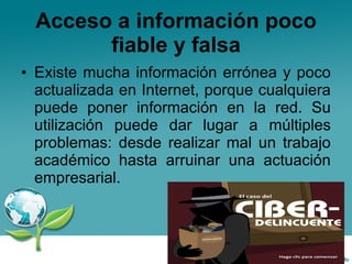 Acceso a información poco fiable y falsa Existe mucha información errónea y poco actualizada en Internet, porque cualquiera puede poner información en la red. Su utilización puede dar lugar a múltiples problemas: desde realizar mal un trabajo académico hasta arruinar una actuación empresarial. 