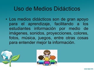 Uso de Medios Didácticos Los medios didácticos son de gran apoyo para el aprendizaje, facilitando a los estudiantes información por medio de imágenes, sonidos, proyecciones, colores, fotos, música, juegos, entre otras cosas para entender mejor la información. 