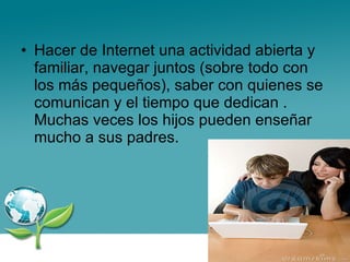 Hacer de Internet una actividad abierta y familiar, navegar juntos (sobre todo con los más pequeños), saber con quienes se comunican y el tiempo que dedican . Muchas veces los hijos pueden enseñar mucho a sus padres. 