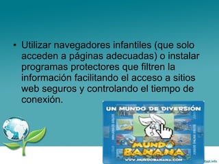 Utilizar navegadores infantiles (que solo acceden a páginas adecuadas) o instalar programas protectores que filtren la información facilitando el acceso a sitios web seguros y controlando el tiempo de conexión. 