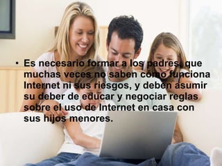 Es necesario formar a los padres, que muchas veces no saben cómo funciona Internet ni sus riesgos, y deben asumir su deber de educar y negociar reglas sobre el uso de Internet en casa con sus hijos menores.   