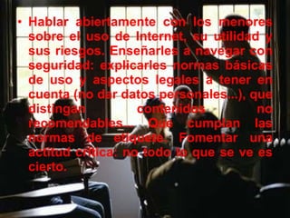 Hablar abiertamente con los menores sobre el uso de Internet, su utilidad y sus riesgos. Enseñarles a navegar con seguridad: explicarles normas básicas de uso y aspectos legales a tener en cuenta (no dar datos personales...), que distingan contenidos no recomendables... Que cumplan las normas de etiquete. Fomentar una actitud crítica: no todo lo que se ve es cierto. 