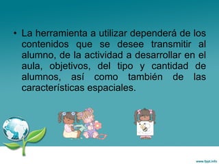 La herramienta a utilizar dependerá de los contenidos que se desee transmitir al alumno, de la actividad a desarrollar en el aula, objetivos, del tipo y cantidad de alumnos, así como también de las características espaciales. 