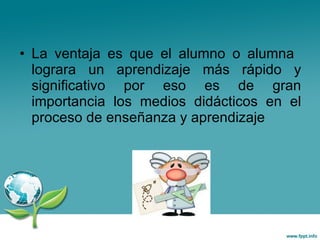 La ventaja es que el alumno o alumna  lograra un aprendizaje más rápido y significativo por eso es de gran importancia los medios didácticos en el proceso de enseñanza y aprendizaje 