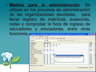 Medios para la administración : Se utilizan en los procesos de administración de las organizaciones escolares,  para llevar registro de matrícula, ausencias, notas y comprobar la hora de ingreso de educadores y educadoras, entre otras funciones.  