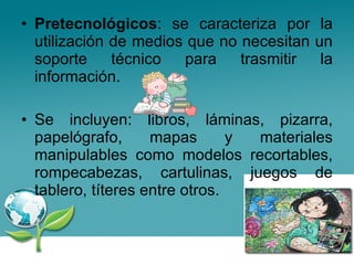 Pretecnológicos : se caracteriza por la utilización de medios que no necesitan un soporte técnico para trasmitir la información. Se incluyen: libros, láminas, pizarra, papelógrafo, mapas y materiales manipulables como modelos recortables, rompecabezas, cartulinas, juegos de tablero, títeres entre otros. 