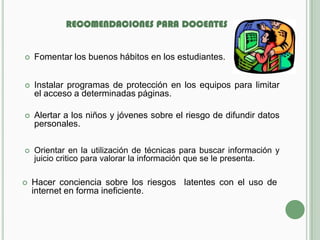 RECOMENDACIONES PARA DOCENTES


   Fomentar los buenos hábitos en los estudiantes.


   Instalar programas de protección en los equipos para limitar
    el acceso a determinadas páginas.

   Alertar a los niños y jóvenes sobre el riesgo de difundir datos
    personales.

   Orientar en la utilización de técnicas para buscar información y
    juicio critico para valorar la información que se le presenta.

   Hacer conciencia sobre los riesgos latentes con el uso de
    internet en forma ineficiente.
 