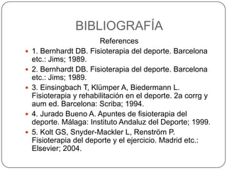 BIBLIOGRAFÍA
                         References
   1. Bernhardt DB. Fisioterapia del deporte. Barcelona
    etc.: Jims; 1989.
   2. Bernhardt DB. Fisioterapia del deporte. Barcelona
    etc.: Jims; 1989.
   3. Einsingbach T, Klümper A, Biedermann L.
    Fisioterapia y rehabilitación en el deporte. 2a corrg y
    aum ed. Barcelona: Scriba; 1994.
   4. Jurado Bueno A. Apuntes de fisioterapia del
    deporte. Málaga: Instituto Andaluz del Deporte; 1999.
   5. Kolt GS, Snyder-Mackler L, Renström P.
    Fisioterapia del deporte y el ejercicio. Madrid etc.:
    Elsevier; 2004.
 