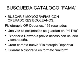 BUSQUEDA CATALOGO “FAMA” BUSCAR 5 MONOGRAFIAS CON OPERADORES BOOLEANOS: Fisioterapia OR Deportes: 155 resultados Una vez seleccionadas se guardan en “mi lista” Exportar a Refworks previo acceso con usuario y contraseña. Crear carpeta nueva “Fisioterapia Deportiva” Guardar bibliografia en formato “uniform” 