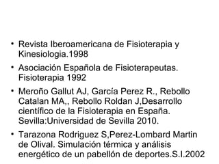 Revista Iberoamericana de Fisioterapia y Kinesiologia.1998 Asociación Española de Fisioterapeutas. Fisioterapia 1992 Meroño Gallut AJ, García Perez R., Rebollo Catalan MA,, Rebollo Roldan J,Desarrollo científico de la Fisioterapia en España. Sevilla:Universidad de Sevilla 2010. Tarazona Rodriguez S,Perez-Lombard Martin de Olival. Simulación térmica y análisis energético de un pabellón de deportes.S.I.2002 