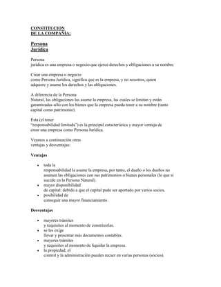 CONSTITUCION
DE LA COMPAÑÍA:

Persona
Jurídica

Persona
jurídica es una empresa o negocio que ejerce derechos y obligaciones a su nombre.

Crear una empresa o negocio
como Persona Jurídica, significa que es la empresa, y no nosotros, quien
adquiere y asume los derechos y las obligaciones.

A diferencia de la Persona
Natural, las obligaciones las asume la empresa, las cuales se limitan y están
garantizadas sólo con los bienes que la empresa pueda tener a su nombre (tanto
capital como patrimonio).

Ésta (el tener
“responsabilidad limitada”) es la principal característica y mayor ventaja de
crear una empresa como Persona Jurídica.

Veamos a continuación otras
ventajas y desventajas:

Ventajas

       toda la
       responsabilidad la asume la empresa, por tanto, el dueño o los dueños no
       asumen las obligaciones con sus patrimonios o bienes personales (lo que sí
       sucede en la Persona Natural).
       mayor disponibilidad
       de capital: debido a que el capital pude ser aportado por varios socios.
       posibilidad de
       conseguir una mayor financiamiento.

Desventajas

       mayores trámites
       y requisitos al momento de constituirlas.
       se les exige
       llevar y presentar más documentos contables.
       mayores trámites
       y requisitos al momento de liquidar la empresa.
       la propiedad, el
       control y la administración pueden recaer en varias personas (socios).
 