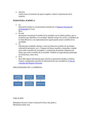 mayores
       restricciones al momento de querer ampliar o reducir el patrimonio de la
       empresa.

PERSONERIA JURIDICA:

       La
       Personería Jurídica es un documento emitido por el Registro Nacional de
       la Propiedad en Costa
       Rica.
       En este
       documento encontrará el nombre de la sociedad, con la cédula jurídica, que es
       el número que identifica a la sociedad. Además incluye los socios y miembros de
       la Junta Directiva y las representaciones (quien puede actuar a nombre de la
       sociedad).
       Es
       utilizada para múltiples trámites, como los bancarios (cambio de un cheque,
       solicitud de préstamos, etc.). Traspaso de bienes muebles o inmuebles, cuando
       estos están a nombre de sociedades y constitución de prenda o hipotecas de
       bienes que estén a nombre de la sociedad. También es requerida para participar
       en licitaciones, entre otros.
       Si le
       hace falta alguna información para solicitar su personería Jurídica a Notario
       Express, usted puede consultar la información de una sociedad en el sitio de
       consultas del Registro Nacional.

ORGANIGRAMA DE LA EMPRESA:




UBICACIÓN:

Multiplaza Escazú, Centro Comercial la Paco, San pedro y
Momentum Santa Ana.
 