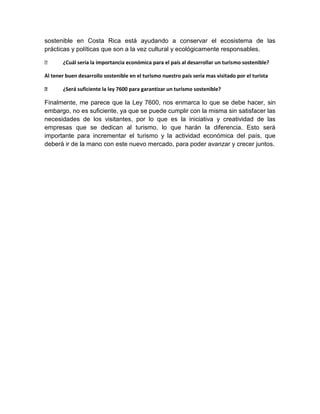 sostenible en Costa Rica está ayudando a conservar el ecosistema de las
prácticas y políticas que son a la vez cultural y ecológicamente responsables.

      ¿Cuál sería la importancia económica para el país al desarrollar un turismo sostenible?

Al tener buen desarrollo sostenible en el turismo nuestro país seria mas visitado por el turista

      ¿Será suficiente la ley 7600 para garantizar un turismo sostenible?

Finalmente, me parece que la Ley 7600, nos enmarca lo que se debe hacer, sin
embargo, no es suficiente, ya que se puede cumplir con la misma sin satisfacer las
necesidades de los visitantes, por lo que es la iniciativa y creatividad de las
empresas que se dedican al turismo, lo que harán la diferencia. Esto será
importante para incrementar el turismo y la actividad económica del país, que
deberá ir de la mano con este nuevo mercado, para poder avanzar y crecer juntos.
 