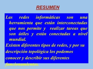 RESUMEN

Las redes informáticas son una
  herramienta que están interconectadas
  que nos permite y realizar tareas que
  son útiles y están conectadas a nivel
  mundial.
Existen diferentes tipos de redes, y por su
descripción topológica los podemos
conocer y describir sus diferentes
funcionamientos.
 