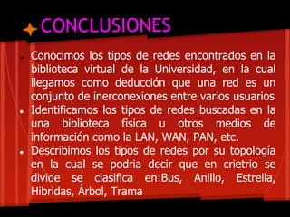CONCLUSIONES
●   Conocimos los tipos de redes encontrados en la
    biblioteca virtual de la Universidad, en la cual
    llegamos como deducción que una red es un
    conjunto de inerconexiones entre varios usuarios
●   Identificamos los tipos de redes buscadas en la
    una biblioteca física u otros medios de
    información como la LAN, WAN, PAN, etc.
●   Describimos los tipos de redes por su topología
    en la cual se podria decir que en crietrio se
    divide se clasifica en:Bus, Anillo, Estrella,
    Hibridas, Árbol, Trama
 