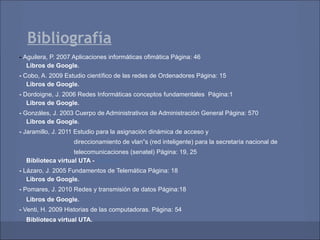Bibliografía
- Aguilera, P. 2007 Aplicaciones informáticas ofimática Página: 46
   Libros de Google.
- Cobo, A. 2009 Estudio científico de las redes de Ordenadores Página: 15
   Libros de Google.
- Dordoigne, J. 2006 Redes Informáticas conceptos fundamentales Página:1
   Libros de Google.
- Gonzáles, J. 2003 Cuerpo de Administrativos de Administración General Página: 570
   Libros de Google.
- Jaramillo, J. 2011 Estudio para la asignación dinámica de acceso y
                   direccionamiento de vlan‟s (red inteligente) para la secretaría nacional de
                   telecomunicaciones (senatel) Página: 19, 25
  Biblioteca virtual UTA - Cobuec
- Lázaro, J. 2005 Fundamentos de Telemática Página: 18
   Libros de Google.
- Pomares, J. 2010 Redes y transmisión de datos Página:18
  Libros de Google.
- Venti, H. 2009 Historias de las computadoras. Página: 54
  Biblioteca virtual UTA.
 