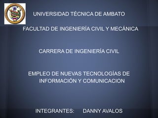 UNIVERSIDAD TÉCNICA DE AMBATO

FACULTAD DE INGENIERÍA CIVIL Y MECÁNICA



     CARRERA DE INGENIERÍA CIVIL



 EMPLEO DE NUEVAS TECNOLOGÍAS DE
    INFORMACIÓN Y COMUNICACION




    INTEGRANTES:    DANNY AVALOS
 