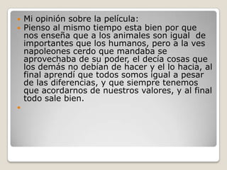    Mi opinión sobre la película:
   Pienso al mismo tiempo esta bien por que
    nos enseña que a los animales son igual de
    importantes que los humanos, pero a la ves
    napoleones cerdo que mandaba se
    aprovechaba de su poder, el decía cosas que
    los demás no debían de hacer y el lo hacia, al
    final aprendí que todos somos igual a pesar
    de las diferencias, y que siempre tenemos
    que acordarnos de nuestros valores, y al final
    todo sale bien.

 