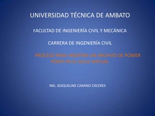 UNIVERSIDAD TÉCNICA DE AMBATO

FACULTAD DE INGENIERÍA CIVIL Y MECÁNICA

      CARRERA DE INGENIERÍA CIVIL

 PROCESO PARA INSERTAR UN ARCHIVO DE POWER
       POINT EN EL AULA VIRTUAL



      ING. JEAQUELINE CAMINO CÁCERES
 