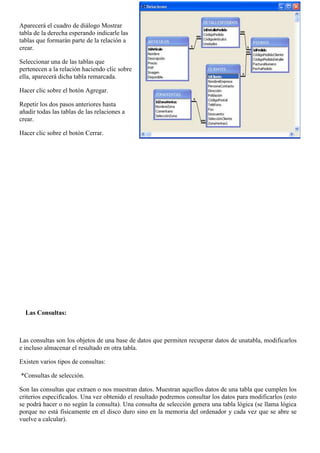 Aparecerá el cuadro de diálogo Mostrar
tabla de la derecha esperando indicarle las
tablas que formarán parte de la relación a
crear.

Seleccionar una de las tablas que
pertenecen a la relación haciendo clic sobre
ella, aparecerá dicha tabla remarcada.

Hacer clic sobre el botón Agregar.

Repetir los dos pasos anteriores hasta
añadir todas las tablas de las relaciones a
crear.

Hacer clic sobre el botón Cerrar.




  Las Consultas:



Las consultas son los objetos de una base de datos que permiten recuperar datos de unatabla, modificarlos
e incluso almacenar el resultado en otra tabla.

Existen varios tipos de consultas:

*Consultas de selección.

Son las consultas que extraen o nos muestran datos. Muestran aquellos datos de una tabla que cumplen los
criterios especificados. Una vez obtenido el resultado podremos consultar los datos para modificarlos (esto
se podrá hacer o no según la consulta). Una consulta de selección genera una tabla lógica (se llama lógica
porque no está físicamente en el disco duro sino en la memoria del ordenador y cada vez que se abre se
vuelve a calcular).
 