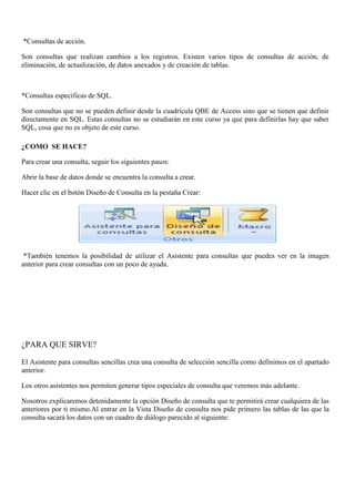 *Consultas de acción.

Son consultas que realizan cambios a los registros. Existen varios tipos de consultas de acción, de
eliminación, de actualización, de datos anexados y de creación de tablas.



*Consultas específicas de SQL.

Son consultas que no se pueden definir desde la cuadrícula QBE de Access sino que se tienen que definir
directamente en SQL. Estas consultas no se estudiarán en este curso ya que para definirlas hay que saber
SQL, cosa que no es objeto de este curso.

¿COMO SE HACE?

Para crear una consulta, seguir los siguientes pasos:

Abrir la base de datos donde se encuentra la consulta a crear.

Hacer clic en el botón Diseño de Consulta en la pestaña Crear:




 *También tenemos la posibilidad de utilizar el Asistente para consultas que puedes ver en la imagen
anterior para crear consultas con un poco de ayuda.




¿PARA QUE SIRVE?

El Asistente para consultas sencillas crea una consulta de selección sencilla como definimos en el apartado
anterior.

Los otros asistentes nos permiten generar tipos especiales de consulta que veremos más adelante.

Nosotros explicaremos detenidamente la opción Diseño de consulta que te permitirá crear cualquiera de las
anteriores por ti mismo.Al entrar en la Vista Diseño de consulta nos pide primero las tablas de las que la
consulta sacará los datos con un cuadro de diálogo parecido al siguiente:
 