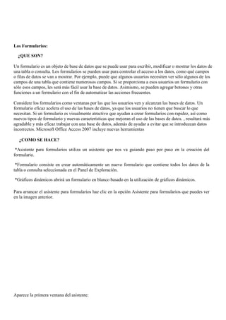 Los Formularios:

  ¿QUE SON?

Un formulario es un objeto de base de datos que se puede usar para escribir, modificar o mostrar los datos de
una tabla o consulta. Los formularios se pueden usar para controlar el acceso a los datos, como qué campos
o filas de datos se van a mostrar. Por ejemplo, puede que algunos usuarios necesiten ver sólo algunos de los
campos de una tabla que contiene numerosos campos. Si se proporciona a esos usuarios un formulario con
sólo esos campos, les será más fácil usar la base de datos. Asimismo, se pueden agregar botones y otras
funciones a un formulario con el fin de automatizar las acciones frecuentes.

Considere los formularios como ventanas por las que los usuarios ven y alcanzan las bases de datos. Un
formulario eficaz acelera el uso de las bases de datos, ya que los usuarios no tienen que buscar lo que
necesitan. Si un formulario es visualmente atractivo que ayudan a crear formularios con rapidez, así como
nuevos tipos de formulario y nuevas características que mejoran el uso de las bases de datos. , resultará más
agradable y más eficaz trabajar con una base de datos, además de ayudar a evitar que se introduzcan datos
incorrectos. Microsoft Office Access 2007 incluye nuevas herramientas

   ¿COMO SE HACE?

 *Asistente para formularios utiliza un asistente que nos va guiando paso por paso en la creación del
formulario.

 *Formulario consiste en crear automáticamente un nuevo formulario que contiene todos los datos de la
tabla o consulta seleccionada en el Panel de Exploración.

*Gráficos dinámicos abrirá un formulario en blanco basado en la utilización de gráficos dinámicos.

Para arrancar el asistente para formularios haz clic en la opción Asistente para formularios que puedes ver
en la imagen anterior.




Aparece la primera ventana del asistente:
 