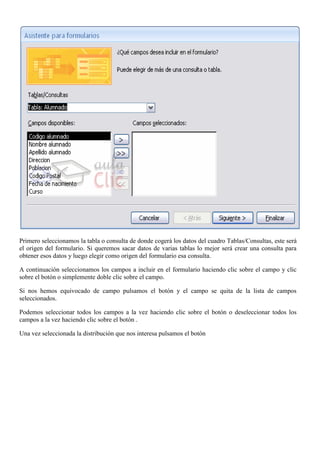 Primero seleccionamos la tabla o consulta de donde cogerá los datos del cuadro Tablas/Consultas, este será
el origen del formulario. Si queremos sacar datos de varias tablas lo mejor será crear una consulta para
obtener esos datos y luego elegir como origen del formulario esa consulta.

A continuación seleccionamos los campos a incluir en el formulario haciendo clic sobre el campo y clic
sobre el botón o simplemente doble clic sobre el campo.

Si nos hemos equivocado de campo pulsamos el botón y el campo se quita de la lista de campos
seleccionados.

Podemos seleccionar todos los campos a la vez haciendo clic sobre el botón o deseleccionar todos los
campos a la vez haciendo clic sobre el botón .

Una vez seleccionada la distribución que nos interesa pulsamos el botón
 