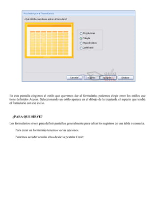 En esta pantalla elegimos el estilo que queremos dar al formulario, podemos elegir entre los estilos que
tiene definidos Access. Seleccionando un estilo aparece en el dibujo de la izquierda el aspecto que tendrá
el formulario con ese estilo.



  ¿PARA QUE SIRVE?

Los formularios sirven para definir pantallas generalmente para editar los registros de una tabla o consulta.

    Para crear un formulario tenemos varías opciones.

    Podemos acceder a todas ellas desde la pestaña Crear:
 
