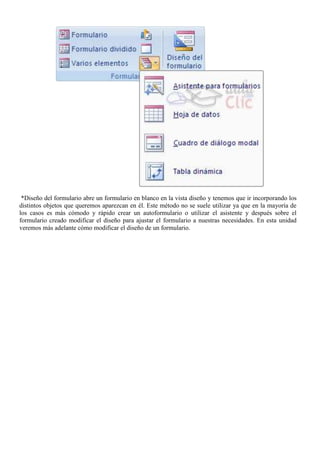 *Diseño del formulario abre un formulario en blanco en la vista diseño y tenemos que ir incorporando los
distintos objetos que queremos aparezcan en él. Este método no se suele utilizar ya que en la mayoría de
los casos es más cómodo y rápido crear un autoformulario o utilizar el asistente y después sobre el
formulario creado modificar el diseño para ajustar el formulario a nuestras necesidades. En esta unidad
veremos más adelante cómo modificar el diseño de un formulario.
 