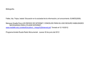 Bibliografía.




Fallas, Ida, Trejos, Isabel. Educación en la sociedad de la información y el conocimiento. EUNED(2009).

Marques Graells,Pere.LOS RIESGO DE INTERNET, CONCEJOS PARA SU USO SEGURO HABILIDADES
    NECESARIAS PARA UTILIZAR INTERNET.
www.medellin.edu.co/sites/Educativo/.../riesgo%20internet.pdf. Tomado el 12 /10/2012

Programa Amelia Rueda Radio Monumental . Jueves 30 de junio del 2012
 