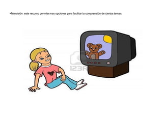 •Televisión: este recurso permite mas opciones para facilitar la comprensión de ciertos temas.
 