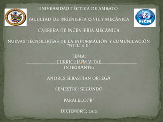 UNIVERSIDAD TÉCTICA DE AMBATO

       FACULTAD DE INGENIERÍA CIVIL Y MECÁNICA

          CARRERA DE INGENIERÍA MECÁNICA

NUEVAS TECNOLOGÍAS DE LA INFORMACIÓN Y COMUNICACIÓN
                      “NTIC´s II”

                      TEMA:
                 CURRICULUM VITAE
                   INTEGRANTE:

              ANDRES SEBASTIAN ORTEGA

                 SEMESTRE: SEGUNDO

                    PARALELO:”B”

                   DICIEMBRE; 2012
 