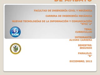 DE AMBATO
              FACULTAD DE INGENIERÍA CIVIL Y MECÁNICA

                     CARRERA DE INGENIERÍA MECÁNICA

NUEVAS TECNOLOGÍAS DE LA INFORMACIÓN Y COMUNICACIÓN
                                            “NTIC´s”

                                               TEMA:
                                         CURRICULUM

                                        INTEGRANTE:
                                     ALVARO CARRERA

                                           SEMESTRE:
                                            SEGUNDO

                                           PARALELO:
                                                 ”B”

                                     DICIEMBRE; 2012
 