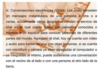 iii. Conversaciones electrónicas (Chats). Los chats consisten
en mensajes instantáneos de una persona a otra o a
varias, actualmente varios programas brindan el servicio de
chat en el cual puede hablar con personas conocidas o
ingresar a un espacio para conocer personas de diferentes
partes del mundo. Agregado al chat, hoy se cuenta con video
y audio para hablar en vivo con otras personas, si se cuenta
con micrófono y cámara ya sean agregadas al computador o
ya integradas al mismo, puede sostenerse una conversación
con el vecino de al lado o con una persona al otro lado de la
tierra.
 