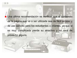 Una ultima recomendación es verificar que el contenido
de la página que va a ser utilizada sea de fácil acceso y
de uso sencillo para los estudiantes o infantes, ya que si
es muy complicada pierde su atractivo y no será de
provecho alguno.
 