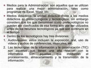 Medios para la Administración: son aquellos que se utilizan
  para realizar una mejor administración, tales como
  programas de Excel, Word, etc.
  Medios didácticos: la unidad didáctica divide a los medios
  didácticos en pretecnológicos y tecnológicos, sin embargo
  considero que los que denominan como pretecnológicos no
  pueden ser clasificados de esa forma solo por ser utilizados
  antes de los recursos tecnológicos ya que son continuos en
  el tiempo.
  Dentro de los tecnológicos hay tres divisiones:
1. Audiovisuales: estos incluyen la exposición oral, uso de
   videos y audios de conferencias, musicales, etc.
2. Las tecnologías de la información y la comunicación (TIC)
   son aquellas que tienen una alta relación con la
   informática.   Son     aquellas     que     involucran    el
   procesamiento, almacenamiento y la transmisión de la
   información.
 