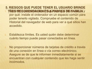 5. RIESGOS QUE PUEDE TENER EL USUARIO BRINDE
1. TRES RECOMENDACIONES A PADRES DE FAMILIA y
    Controle sus actividades. Pregúntele qué sitios visitan
    por qué: instale el ordenador en un espacio común para
    poder tenerlo vigilado. Compruebe el contenido de
    Historial del navegador de web para ver a qué sitios han
    accedido.

2.   Establezca límites. Es usted quién debe determinar
     cuánto tiempo puede pasar conectados en línea.

3.   No proporcionar números de tarjetas de crédito a través
     de una conexión en línea o vía correo electrónico.
     Asegure se de que le informen inmediatamente si se
     encuentran con cualquier contenido que les haga sentir
     incómodos.
 